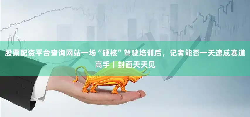 股票配资平台查询网站一场“硬核”驾驶培训后，记者能否一天速成赛道高手｜封面天天见