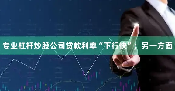 专业杠杆炒股公司贷款利率“下行快”；另一方面