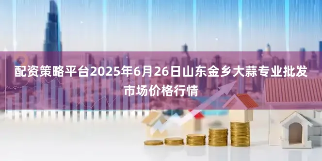 配资策略平台2025年6月26日山东金乡大蒜专业批发市场价格行情