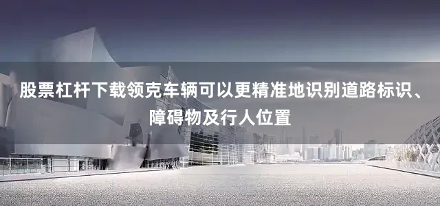 股票杠杆下载领克车辆可以更精准地识别道路标识、障碍物及行人位置