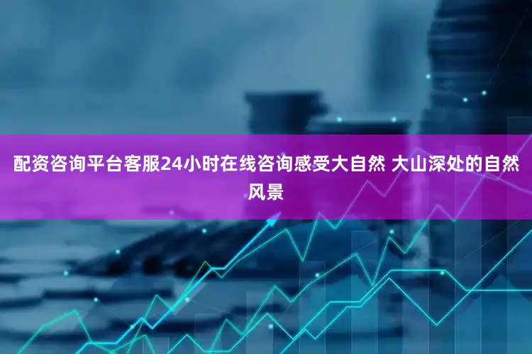 配资咨询平台客服24小时在线咨询感受大自然 大山深处的自然风景