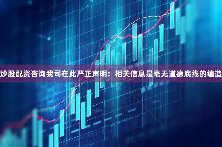 炒股配资咨询我司在此严正声明：相关信息是毫无道德底线的编造