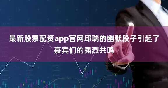 最新股票配资app官网邱瑞的幽默段子引起了嘉宾们的强烈共鸣