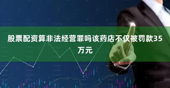 股票配资算非法经营罪吗该药店不仅被罚款35万元