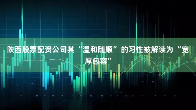 陕西股票配资公司其 “温和随顺” 的习性被解读为 “宽厚包容”