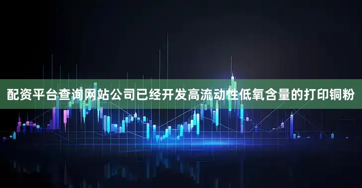 配资平台查询网站公司已经开发高流动性低氧含量的打印铜粉