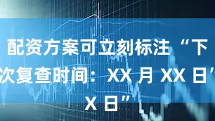 配资方案可立刻标注 “下次复查时间：XX 月 XX 日”