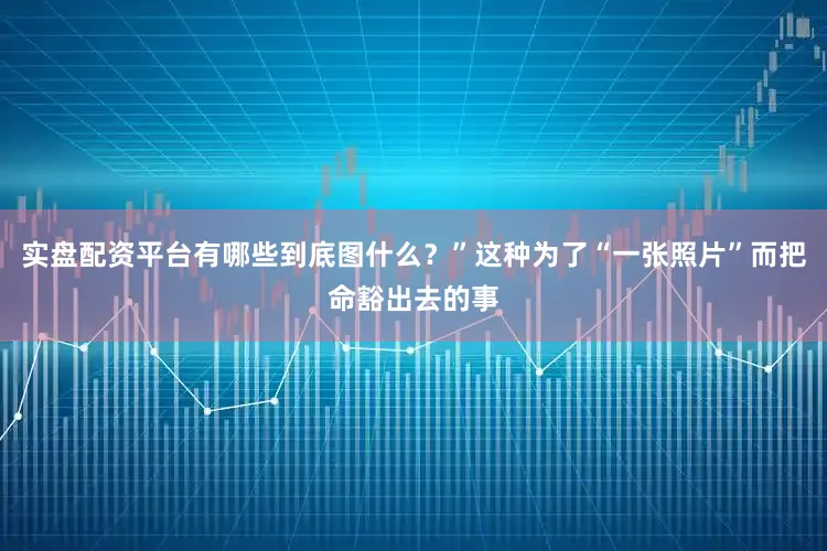 实盘配资平台有哪些到底图什么？”这种为了“一张照片”而把命豁出去的事